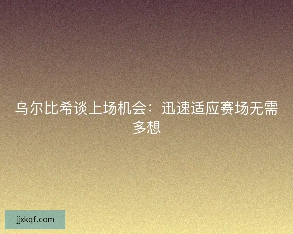 乌尔比希谈上场机会：迅速适应赛场无需多想