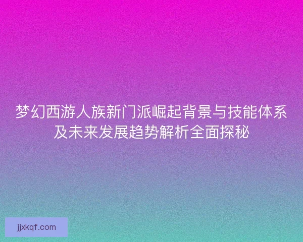 梦幻西游人族新门派崛起背景与技能体系及未来发展趋势解析全面探秘