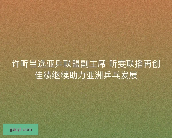 许昕当选亚乒联盟副主席 昕雯联播再创佳绩继续助力亚洲乒乓发展