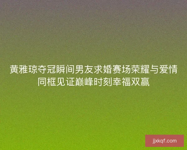 黄雅琼夺冠瞬间男友求婚赛场荣耀与爱情同框见证巅峰时刻幸福双赢